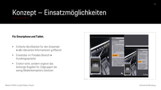 Konzept – Einsatzmöglichkeiten
Melanie Pfeiffer & Isabel Mallqui Chacón Hochschule Merseburg
10
Das Bild kann nicht angezeigt werden.
Für Smartphone und Tablet.
• Einfache Abrufbarkeit für den Anwender
> alle relevanten Informationen griffbereit
• Einsetzbar im Presales Bereich >
Kundengespräche
• Ersetzt nicht, sondern ergänzt das
bisherige Angebot für Zielgruppen die
wenig Medienkompetenz besitzen
 