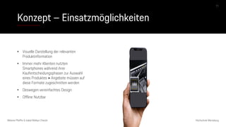 Konzept – Einsatzmöglichkeiten
Melanie Pfeiffer & Isabel Mallqui Chacón Hochschule Merseburg
11
• Visuelle Darstellung der relevanten
Produktinformation
• Immer mehr Klienten nutzten
Smartphones während ihrer
Kaufentscheidungsphasen zur Auswahl
eines Produktes > Angebote müssen auf
diese Formate zugeschnitten werden
• Deswegen vereinfachtes Design
• Offline Nutzbar
 