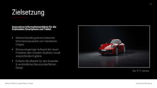 Zielsetzung
Melanie Pfeiffer & Isabel Mallqui Chacón Hochschule Merseburg
Innovatives Informationserlebnis für die
Endmedien Smartphone und Tablet.
• Weiterentwicklung bereits bekannter
Informationsprodukte zum interaktiven
Ereignis
• Ressourcengeringer Aufwand des neuen
Produktes aber trotzdem Qualitativ visuell
ansprechendes Ergebnis
• Einfache Abrufbarkeit für den Anwender
& verständliches Benutzeroberflächen
Design
Der 911 Carrera
02
 