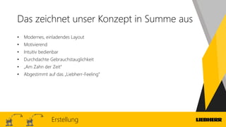 Das zeichnet unser Konzept in Summe aus
Erstellung
• Modernes, einladendes Layout
• Motivierend
• Intuitiv bedienbar
• Durchdachte Gebrauchstauglichkeit
• „Am Zahn der Zeit“
• Abgestimmt auf das „Liebherr-Feeling“
 