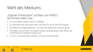 Wahl des Mediums
„Digitaler Prüfassistent“ auf Basis von HTML5,
die Vorteile dabei sind…
• Er ist auf Tablet, Laptop und PC einsetzbar
• Er unterstützt den Servicetechniker und leitet ihn durch den Prüfvorgang
• Die Daten sind digital gesichert – es kann kein Zettel mehr verloren gehen
• Die Daten sind schneller mit anderen teilbar (Zusendung per Mail, Öffnen der
Anwendung von anderem Laptop aus)
• Er ist im „Look-and-Feel“ interaktiv, innovativ & fortschrittlich
Erstellung
 