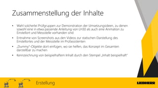 Zusammenstellung der Inhalte
• Wahl solcherlei Prüfgruppen zur Demonstration der Umsetzungsideen, zu denen
sowohl eine in etwa passende Anleitung von LH30 als auch eine Animation zu
Einstellort und Messstelle vorhanden sind
• Entnahme von Screenshots aus den Videos zur statischen Darstellung des
Einstellortes und der Messstelle im Prüfassistenten
• „Dummy“-Objekte dort einfügen, wo sie helfen, das Konzept im Gesamten
darstellbar zu machen
• Kennzeichnung von beispielhaftem Inhalt durch den Stempel „Inhalt beispielhaft“
Erstellung
 