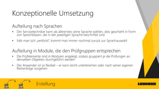 Konzeptionelle Umsetzung
Aufteilung nach Sprachen
• Der Servicetechniker kann als allererstes seine Sprache wählen, dies geschieht in Form
von Sprechblasen, die in der jeweiligen Sprache beschriftet sind
• Falls man sich „verklickt“, kommt man immer nochmal zurück zur Sprachauswahl
Aufteilung in Module, die den Prüfgruppen entsprechen
• Die Prüfelemente sind in Modulen angelegt, sodass gruppiert je die Prüfungen an
denselben Objekten durchgeführt werden
• Der Anwender ist so flexibel – er kann leicht unterbrechen oder nach seiner eigenen
Reihenfolge vorgehen
Erstellung
 