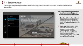 Ziel: Optimalen Einstieg mithilfe von
bedarfsgerechtem Output der
Technischen Informationen bieten.
▶ Slow Lane (Rechte Spur): Bietet
die Möglichkeit zur fundierten
Wissensaneignung. Der Kunde
klickt sich eigenständig durch die
Kapitel.
▶ Fast Lane (Überholspur): Zeigt
relevante Use Cases, die im
Voraus ermittelt werden
(Diagnosedaten, Input von
Service-Technikern) & bietet
durch kontextrelevante
Verlinkungen (“Siehe auch”) und
eine geführte Anleitung.
Die vorgeschlagenen Optionen auf dem Bordcomputer richten sich nach dem Informationsbedarf der
Nutzenden.
4 – Bordcomputer
 