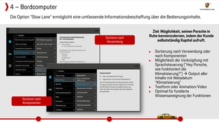Ziel: Möglichkeit, seinen Porsche in
Ruhe kennenzulernen, indem der Kunde
selbstständig Kapitel aufruft.
▶ Sortierung nach Verwendung oder
nach Komponenten
▶ Möglichkeit der Verknüpfung mit
Sprachsteuerung (“Hey Porsche,
wie funktioniert die
Klimatisierung?”)  Output aller
Inhalte mit Metadatum
“Klimatisierung”
▶ Textform oder Animation/Video
▶ Optimal für fundierte
Wissensaneignung der Funktionen
Die Option “Slow Lane” ermöglicht eine umfassende Informationsbeschaffung über die Bedienungsinhalte.
4 – Bordcomputer
Sortieren nach
Verwendung
Sortieren nach
Komponenten
 