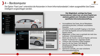 Ziel: Möglichkeit, wichtige Use Cases
kennenzulernen, indem man von einem Kapitel zum
nächsten geleitet wird. Schnellere & kontext-
spezifische Informationsbeschaffung.
▶ Vormodellierte Use Cases, die auf Metadaten-
verknüpfung beruhen, umfassen verschiedene
Szenarien
▶ Interaktive Grafik verschafft Zugang zu Use Cases,
am Ende des Kapitels wird auf kontextrelevante
Kapitel verlinkt
▶ Möglichkeit, in Slow Lane zu wechseln bei mehr bzw.
konkretem Informationsbedarf
▶ Klickt sich der Kunde x-mal durch Kapitel, soll immer
Kapitel “Kundenservice” angezeigt werden
▶ Textform oder Animation/Video ausgeben
▶ Input für die Use Cases: FAQ-Material,
Modelltypische Mängel, Service-Techniker &
Kundenfeedback
▶ Optimal für schnelle, use-case-orientierte
Informationsbeschaffung
Die Option “Fast Lane” unterstützt die Nutzenden in ihrem Informationsbedarf, indem ausgewählte Use Cases
intelligent vorgeschlagen werden.
4 – Bordcomputer
 