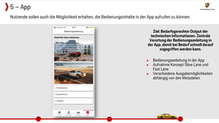 Ziel: Bedarfsgerechter Output der
technischen Informationen. Zentrale
Verortung der Bedienungsanleitung in
der App, damit bei Bedarf schnell darauf
zugegriffen werden kann.
▶ Bedienungsanleitung in der App
▶ Aufnahme Konzept Slow Lane und
Fast Lane
▶ Verschiedene Ausgabemöglichkeiten
abhängig von den Metadaten
Nutzende sollen auch die Möglichkeit erhalten, die Bedienungsinhalte in der App aufrufen zu können.
5 – App
 