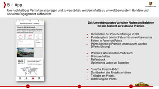 Ziel: Umweltbewusstes Verhalten fördern und belohnen
mit der Aussicht auf exklusive Prämien.
▶ Hinsichtlich der Porsche Strategie 2030
▶ Punktesystem belohnt Fahrer für umweltbewusstes
Fahren in Form von Points
▶ Points können in Prämien umgetauscht werden
(Werksführung)
▶ Weitere Faktoren neben Verbrauch:
− Bremsverhalten
− Reifendruck
− Optimiertes Laden bei Batterien
▶ “Join the Porsche Ride”:
− Sichtbarkeit des Projekts erhöhen
− Teilhabe am Projekt
− Belohnung mit Points
Um nachhaltiges Verhalten anzuregen und zu verstärken, werden Inhalte zu umweltbewusstem Handeln und
sozialem Engagement aufbereitet.
5 – App
 