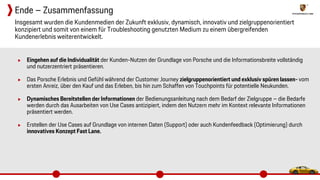 ▶ Eingehen auf die Individualität der Kunden-Nutzen der Grundlage von Porsche und die Informationsbreite vollständig
und nutzerzentriert präsentieren.
▶ Das Porsche Erlebnis und Gefühl während der Customer Journey zielgruppenorientiert und exklusiv spüren lassen- vom
ersten Anreiz, über den Kauf und das Erleben, bis hin zum Schaffen von Touchpoints für potentielle Neukunden.
▶ Dynamisches Bereitstellen der Informationen der Bedienungsanleitung nach dem Bedarf der Zielgruppe – die Bedarfe
werden durch das Ausarbeiten von Use Cases antizipiert, indem den Nutzern mehr im Kontext relevante Informationen
präsentiert werden.
▶ Erstellen der Use Cases auf Grundlage von internen Daten (Support) oder auch Kundenfeedback (Optimierung) durch
innovatives Konzept Fast Lane.
Insgesamt wurden die Kundenmedien der Zukunft exklusiv, dynamisch, innovativ und zielgruppenorientiert
konzipiert und somit von einem für Troubleshooting genutzten Medium zu einem übergreifenden
Kundenerlebnis weiterentwickelt.
Ende – Zusammenfassung
 