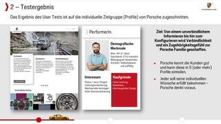 Ziel: Von einem unverbindlichem
Informieren bis hin zum
Konfigurieren wird Verbindlichkeit
und ein Zugehörigkeitsgefühl zur
Porsche Familie geschaffen.
▶ Porsche kennt die Kunden gut
und kann diese in 5 (oder mehr)
Profile einteilen.
▶ Jeder soll seine individuellen
Wünsche erfüllt bekommen -
Porsche denkt voraus.
Das Ergebnis des User Tests ist auf die individuelle Zielgruppe (Profile) von Porsche zugeschnitten.
2 – Testergebnis
 