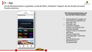 Ziel: Wartezeit überbrücken und
Lust auf den Porsche machen.
▶ Individualisierte Ausgabe von
Informationen basierend auf
dem User Test.
▶ Einbinden von:
− Interaktive Grafiken
− Historie von Porsche & der
einzelnen Modelle
− Tipps & Tricks zu Funktionen
des Autos
− Porsche Image Film
− Ankündigungen “Upcoming
Events”
− Porsche Newsroom
− Weiterleitung zu
Kundenservices
Um die Wartezeit exklusiv zu gestalten, wurde der Reiter „Entdecken“ integriert, der den Kunden auf seinen
Porsche einstimmt.
3 – App
 