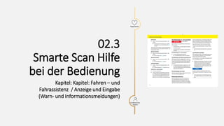Warnblinkanlage
Kollisionsgefahr
Beim Anhalten an einer
gefährlichen Stelle besteht
Kollisionsgefahr.
- Fahrzeug sicher und
verkehrsgerecht abstellen.
- Fahrzeug verlassen.
- Warnblinkanlage einschalten
und Warndreieck aufstellen.
Warnblinkanlage ein- und
ausschalten
Warnblinkanlage nach
Notbremsung deaktivieren
Warnblinkanlage nach
Unfall
!
Warnblinkanlage ein- und
ausschalten
Warnblinkanlage
Kollisionsgefahr
Beim Anhalten an einer gefährlichen
Stelle besteht Kollisionsgefahr.
- Fahrzeug sicher und
verkehrsgerecht abstellen.
- Fahrzeug verlassen.
- Warnblinkanlage einschalten
und Warndreieck aufstellen.
Warnblinkanlage nach
Notbremsung deaktivieren
Warnblinkanlage nach Unfall
!
Taste in der Mittelkonsole
drücken.
Alle Blinkleuchten und die Taste
blinken
15
Experience
Kundenservice,
Support
02.3
Smarte Scan Hilfe
bei der Bedienung
Kapitel: Kapitel: Fahren – und
Fahrassistenz / Anzeige und Eingabe
(Warn- und Informationsmeldungen)
 