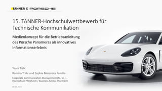 15. TANNER-Hochschulwettbewerb für
Technische Kommunikation
Medienkonzept für die Betriebsanleitung
des Porsche Panameras als innovatives
Informationserlebnis
X
Team Trslic
Romina Trslic und Sophie Mercedes Familia
Corporate Communication Management (M. Sc.) –
Hochschule Pforzheim / Business School Pforzheim
08.05.2023
 