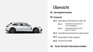 Übersicht
Herangehensweise
01
02
02.1 Interaktives Kennenlernen über AR
Interaktives Kennenlernen über Sound
Smarte Scan Hilfe
Persönlicher Video-Support
03
Features
02.2
02.3
02.4
Interaktives Kennenlernen
in der Umgebung
02.1.1
Interaktives Kennenlernen
Ebene für Ebene
02.1.2
Fazit: Porsche informativ erleben
 