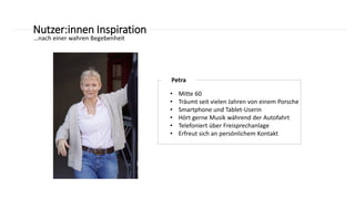 Nutzer:innen Inspiration
Petra
• Mitte 60
• Träumt seit vielen Jahren von einem Porsche
• Smartphone und Tablet-Userin
• Hört gerne Musik während der Autofahrt
• Telefoniert über Freisprechanlage
• Erfreut sich an persönlichem Kontakt
…nach einer wahren Begebenheit
 
