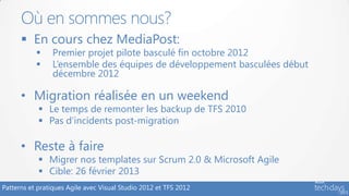 Où en sommes nous?
       En cours chez MediaPost:
               Premier projet pilote basculé fin octobre 2012
               L’ensemble des équipes de développement basculées début
                décembre 2012

      • Migration réalisée en un weekend
             Le temps de remonter les backup de TFS 2010
             Pas d’incidents post-migration

      • Reste à faire
             Migrer nos templates sur Scrum 2.0 & Microsoft Agile
             Cible: 26 février 2013
Patterns et pratiques Agile avec Visual Studio 2012 et TFS 2012
 