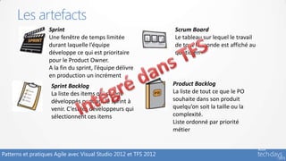 Les artefacts
                   Sprint                                         Scrum Board
                   Une fenêtre de temps limitée                   Le tableau sur lequel le travail
                   durant laquelle l’équipe                       de tout le monde est affiché au
                   développe ce qui est prioritaire               quotidien
                   pour le Product Owner.
                   A la fin du sprint, l’équipe délivre
                   en production un incrément
                    Sprint Backlog                                Product Backlog
                    La liste des items qui seront                 La liste de tout ce que le PO
                    développés pendant le sprint à                souhaite dans son produit
                    venir. C’est les développeurs qui             quelqu’on soit la taille ou la
                    sélectionnent ces items                       complexité.
                                                                  Liste ordonné par priorité
                                                                  métier


Patterns et pratiques Agile avec Visual Studio 2012 et TFS 2012
 