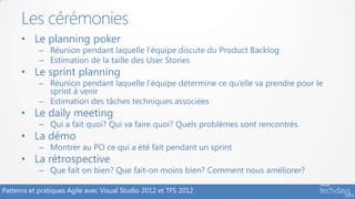 Les cérémonies
      • Le planning poker
            – Réunion pendant laquelle l’équipe discute du Product Backlog
            – Estimation de la taille des User Stories
      • Le sprint planning
            – Réunion pendant laquelle l’équipe détermine ce qu’elle va prendre pour le
              sprint à venir
            – Estimation des tâches techniques associées
      • Le daily meeting
            – Qui a fait quoi? Qui va faire quoi? Quels problèmes sont rencontrés
      • La démo
            – Montrer au PO ce qui a été fait pendant un sprint
      • La rétrospective
            – Que fait on bien? Que fait-on moins bien? Comment nous améliorer?

Patterns et pratiques Agile avec Visual Studio 2012 et TFS 2012
 