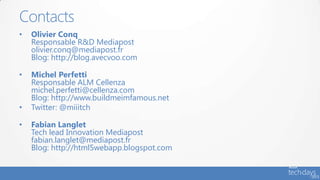 Contacts
•   Olivier Conq
    Responsable R&D Mediapost
    olivier.conq@mediapost.fr
    Blog: http://blog.avecvoo.com

•   Michel Perfetti
    Responsable ALM Cellenza
    michel.perfetti@cellenza.com
    Blog: http://www.buildmeimfamous.net
•   Twitter: @miiitch

•   Fabian Langlet
    Tech lead Innovation Mediapost
    fabian.langlet@mediapost.fr
    Blog: http://html5webapp.blogspot.com
 