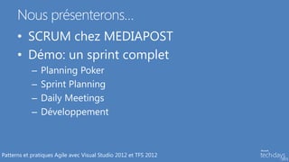 Nous présenterons…
      • SCRUM chez MEDIAPOST
      • Démo: un sprint complet
            –   Planning Poker
            –   Sprint Planning
            –   Daily Meetings
            –   Développement



Patterns et pratiques Agile avec Visual Studio 2012 et TFS 2012
 