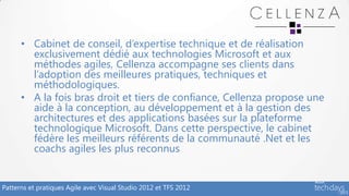• Cabinet de conseil, d’expertise technique et de réalisation
        exclusivement dédié aux technologies Microsoft et aux
        méthodes agiles, Cellenza accompagne ses clients dans
        l’adoption des meilleures pratiques, techniques et
        méthodologiques.
      • A la fois bras droit et tiers de confiance, Cellenza propose une
        aide à la conception, au développement et à la gestion des
        architectures et des applications basées sur la plateforme
        technologique Microsoft. Dans cette perspective, le cabinet
        fédère les meilleurs référents de la communauté .Net et les
        coachs agiles les plus reconnus


Patterns et pratiques Agile avec Visual Studio 2012 et TFS 2012
 