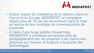 • Acteur majeur du marketing de la relation client en
        France et en Europe, MEDIAPOST accompagne
        depuis plus de 20 ans les annonceurs dans la mise
        en œuvre de leur stratégie de communication de
        proximité
      • A l’aide d’une large palette d’expertises,
        MEDIAPOST a constitué son propre pôle de
        développement afin de proposer à ses clients des
        solutions sur mesure et toujours à la pointe des
        technologies
Patterns et pratiques Agile avec Visual Studio 2012 et TFS 2012
 
