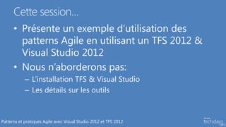 Cette session…
      • Présente un exemple d’utilisation des
        patterns Agile en utilisant un TFS 2012 &
        Visual Studio 2012
      • Nous n’aborderons pas:
            – L’installation TFS & Visual Studio
            – Les détails sur les outils



Patterns et pratiques Agile avec Visual Studio 2012 et TFS 2012
 