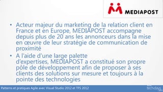• Acteur majeur du marketing de la relation client en
        France et en Europe, MEDIAPOST accompagne
        depuis plus de 20 ans les annonceurs dans la mise
        en œuvre de leur stratégie de communication de
        proximité
      • A l’aide d’une large palette
        d’expertises, MEDIAPOST a constitué son propre
        pôle de développement afin de proposer à ses
        clients des solutions sur mesure et toujours à la
        pointe des technologies
Patterns et pratiques Agile avec Visual Studio 2012 et TFS 2012
 
