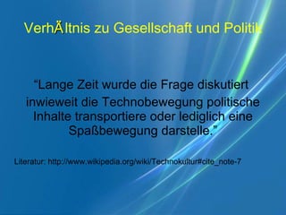 Verh Ä ltnis zu Gesellschaft und Politik “ Lange Zeit wurde die Frage diskutiert  inwieweit die Technobewegung politische Inhalte transportiere oder lediglich eine Spaßbewegung darstelle.” Literatur: http://www.wikipedia.org/wiki/Technokultur#cite_note-7 