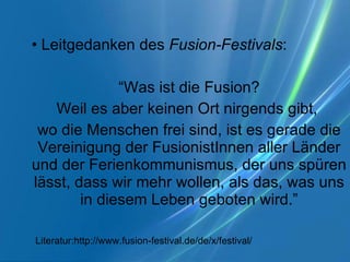Leitgedanken des  Fusion-Festivals : “ Was ist die Fusion? Weil es aber keinen Ort nirgends gibt,  wo die Menschen frei sind, ist es gerade die Vereinigung der FusionistInnen aller Länder und der Ferienkommunismus, der uns spüren lässt, dass wir mehr wollen, als das, was uns in diesem Leben geboten wird.” Literatur:http://www.fusion-festival.de/de/x/festival/ 