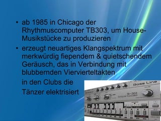 ab 1985 in Chicago der Rhythmuscomputer TB303, um House-Musikstücke zu produzieren erzeugt neuartiges Klangspektrum mit merkwürdig fiependem & quietschendem Geräusch, das in Verbindung mit blubbernden Viervierteltakten in den Clubs die  Tänzer elektrisiert  