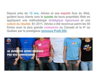 Depuis près de 10 ans, Adviso et ses experts fous du Web,
guident leurs clients vers le succès de leurs propriétés Web en
appliquant une méthodologie stratégique rigoureuse et une
culture du résultat. En 2011, Adviso a été reconnue parmi les 50
firmes avec la plus grande croissance au Canada et la 4e au
Québec par le prestigieux concours Profit 200.




40 BUSINESS GEEKS OBSÉDÉS
PAR VOS CONVERSIONS



   www.adviso.ca
 