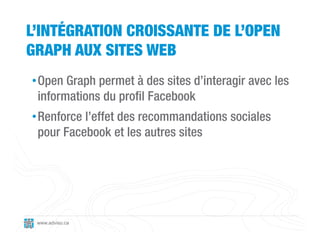 L’INTÉGRATION CROISSANTE DE L’OPEN
GRAPH AUX SITES WEB
• Open Graph permet à des sites d’interagir avec les
  informations du profil Facebook
• Renforce l’effet des recommandations sociales
  pour Facebook et les autres sites




 www.adviso.ca
 