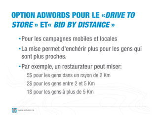 OPTION ADWORDS POUR LE «DRIVE TO
STORE » ET« BID BY DISTANCE »
 • Pour les campagnes mobiles et locales
 • La mise permet d’enchérir plus pour les gens qui
   sont plus proches.
 • Par exemple, un restaurateur peut miser:
       5$ pour les gens dans un rayon de 2 Km
       2$ pour les gens entre 2 et 5 Km
       1$ pour les gens à plus de 5 Km


 www.adviso.ca
 