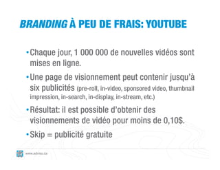 BRANDING À PEU DE FRAIS: YOUTUBE

 • Chaque jour, 1 000 000 de nouvelles vidéos sont
   mises en ligne.
 • Une page de visionnement peut contenir jusqu’à
   six publicités (pre-roll, in-video, sponsored video, thumbnail
   impression, in-search, in-display, in-stream, etc.)

 • Résultat: il est possible d’obtenir des
   visionnements de vidéo pour moins de 0,10$.
 • Skip = publicité gratuite
 www.adviso.ca
 