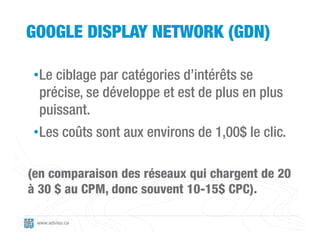 GOOGLE DISPLAY NETWORK (GDN)

 •Le ciblage par catégories d’intérêts se
  précise, se développe et est de plus en plus
  puissant.
 •Les coûts sont aux environs de 1,00$ le clic.

(en comparaison des réseaux qui chargent de 20
à 30 $ au CPM, donc souvent 10-15$ CPC).

 www.adviso.ca
 