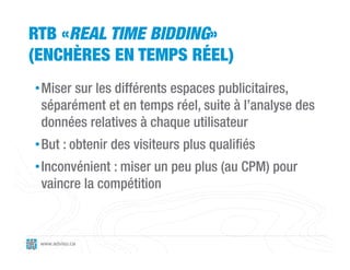 RTB «REAL TIME BIDDING»
(ENCHÈRES EN TEMPS RÉEL)
• Miser sur les différents espaces publicitaires,
  séparément et en temps réel, suite à l’analyse des
  données relatives à chaque utilisateur
• But : obtenir des visiteurs plus qualifiés
• Inconvénient : miser un peu plus (au CPM) pour
  vaincre la compétition



 www.adviso.ca
 