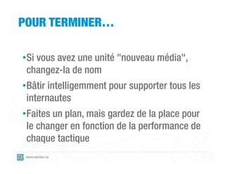 POUR TERMINER…

•Si vous avez une unité "nouveau média",
 changez-la de nom
•Bâtir intelligemment pour supporter tous les
 internautes
•Faites un plan, mais gardez de la place pour
 le changer en fonction de la performance de
 chaque tactique
 www.adviso.ca
 