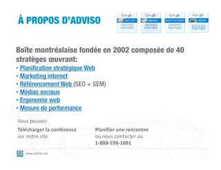 À PROPOS D’ADVISO

Boîte montréalaise fondée en 2002 composée de 40
stratèges œuvrant:
• Planification stratégique Web
• Marketing internet
• Référencement Web (SEO + SEM)
• Médias sociaux
• Ergonomie web
• Mesure de performance
Vous pouvez:
Télécharger la conférence   Planifier une rencontre
sur notre site              ou nous contacter au
                            1‐888‐598‐1881
   www.adviso.ca
 