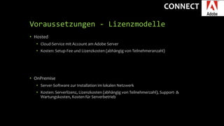 CONNECT
Voraussetzungen - Lizenzmodelle
• Hosted
• Cloud-Service mit Account am Adobe Server
• Kosten: Setup-Fee und Lizenzkosten (abhängig von Teilnehmeranzahl)
• OnPremise
• Server-Software zur Installation im lokalen Netzwerk
• Kosten: Serverlizenz, Lizenzkosten (abhängig von Teilnehmerzahl), Support- &
Wartungskosten, Kosten für Serverbetrieb
 