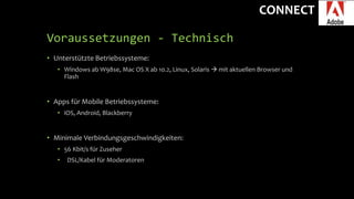 CONNECT
Voraussetzungen - Technisch
• Unterstützte Betriebssysteme:
• Windows ab W98se, Mac OS X ab 10.2, Linux, Solaris  mit aktuellen Browser und
Flash
• Apps für Mobile Betriebssysteme:
• iOS, Android, Blackberry
• Minimale Verbindungsgeschwindigkeiten:
• 56 Kbit/s für Zuseher
• DSL/Kabel für Moderatoren
 