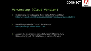 CONNECT
Verwendung (Cloud-Version)
1. Registrierung für Test-Zugang (bzw. als Kaufinteressent) auf
http://www.adobe.com/de/products/adobeconnect/buying-guide.edu.html
2. Anmeldung am Adobe Connect System unter
https://emea2cps.adobeconnect.com
3. Anlegen der gewünschten Veranstaltungsart (Meeting, Kurs,
Klassenzimmer,…)  Details folgen in wenigen Minuten
 