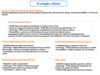 Exemples clients
Historique Archives contemporaines Fontainebleau:
Bandes magnétiques jusqu’en 95, disque optique jusqu’en 98, cartouches DLT depuis: recensement INSEE = 14 Tera soit
150 DLT



       Archives municipales Douai:

       40 000 folios de registres paroissiaux en couleur soit 1,2 Tera
       Choix du support à l’origine du projet : 2 000 CD ou 60 cartouches DAT (20 Go) ???
       Archivage : PNG livrés sur disque dur et génération de cartouches DAT en interne
       Consultation : gravure sur CD et disque dur pour transfert en salle de lecture
       Conclusion: malgré le fait qu’il faudra vraisemblablement migrer les supports magnétiques plus
       souvent, le client considère qu’il pourra le supporter plus facilement car moins de médias à manipuler !


Archives départementales de la Corrèze :                          Archives départementales de Tarn & Garonne:

500 000 pages de cahiers paroissiaux                             1 600 000 pages de registre d’état civil
Archivage : JPEG faiblement compressés livrés sur disque         Archivage : JPEG faiblement compressé sur CD-R
REV Ioméga. JPEG de consultation générés en interne               Consultation : JPEG sur disque dur de transfert
Constitution en interne d’un deuxième jeu sur cartouche
LTO-2


Archives départementales de la Gironde :                          INHA – Paris :

Registres, plans, iconographie                                   200 000 images (imprimés, gravures, lettres)
Archivage : TIFF LZW sur disques durs puis                       Archivage : JPEG faiblement compressé sur
enregistrement en interne sur supports UDO                        CD-R et sur disque dur Raid 5
Consultation : JPEG sur CD                                       JPEG et PDF générés en interne sur serveurs
 
