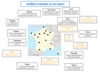 Ateliers récents et en cours
                                                                  Saint Omer                           Laon
                                                                                             Bibliothèque municipale
                                    Alençon                  Bibliothèque municipale
                                                                                              Manuscrits médiévaux
                           Archives départementales          MS, incunables, presse
                        Matricules, EC, plaques verre, …
                                                                                                                                 Verdun
                                                                                                 Paris                    Bibliothèque municipale
        Morlaix                                                                          Musée Quai Branly
                                                                                                                           Manuscrits médiévaux
     Le Télégramme                                                                   Plaques verre, photographies
     Presse ancienne
                                                                                        Fontenay sous Bois
                                                                                               OFPRA
               Rennes                                                                Dossiers réfugiés et apatrides
                                                                                                                                 Troyes
       Archives départementales
                                                                                                                         Archives départementales
         Matricules militaires
                                                                                                   Paris                       Cartulaires
                                                                                                  ENPC
                                                                                                 Imprimés
              Angoulême
        Archives départementales
                Etat civil                                                                                            Grenoble
                                                                                                                Musée Dauphinois
                                                                                                                Ektas, phototypes

        Angers
Archives départementales                                                                                 Marseille
  Matricules militaires                                                                          Archives départementales
                                                                                                   Matricules militaires
                                                                 Moulins
                                                           Bibliothèque municipale
                                                            Bible Souvigny, MS
                                  Tarbes                                                                   Ajaccio
                         Archives départementales
                                                                                                 Archives départementales
                       Iconographies, manuscrits, …
                                                                                                   Matrices cadastrales
 
