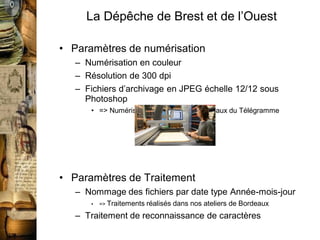 La Dépêche de Brest et de l’Ouest

• Paramètres de numérisation
   – Numérisation en couleur
   – Résolution de 300 dpi
   – Fichiers d’archivage en JPEG échelle 12/12 sous
     Photoshop
      • => Numérisation sur site dans les locaux du Télégramme




• Paramètres de Traitement
   – Nommage des fichiers par date type Année-mois-jour
      •   => Traitements   réalisés dans nos ateliers de Bordeaux
   – Traitement de reconnaissance de caractères
 
