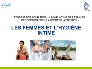 ÉTUDE IPSOS POUR TENA : « ZONE INTIME DES FEMMES :
    PERCEPTION, SOINS APPORTÉS, ATTENTES »


LES FEMMES ET L’HYGIÈNE
        INTIME
 