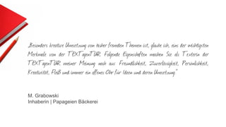 „Besonders kreative Umsetzung von bisher fremden Themen ist, glaube ich, eins der wichtigsten
Merkmale von der TEXTagenTUR. Folgende Eigenschaften machen Sie als Texterin der
TEXTagenTUR meiner Meinung nach aus: Freundlichkeit, Zuverlässigkeit, Persönlichkeit,
Kreativität, Fleiß und immer ein offenes Ohr für Ideen und deren Umsetzung.“
M. Grabowski
Inhaberin | Papageien Bäckerei
 