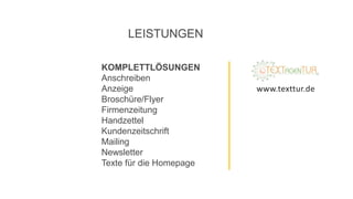 KOMPLETTLÖSUNGEN
Anschreiben
Anzeige
Broschüre/Flyer
Firmenzeitung
Handzettel
Kundenzeitschrift
Mailing
Newsletter
Texte für die Homepage
LEISTUNGEN
www.texttur.de
 