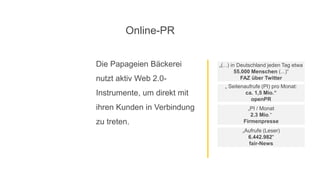 Die Papageien Bäckerei
nutzt aktiv Web 2.0-
Instrumente, um direkt mit
ihren Kunden in Verbindung
zu treten.
„Aufrufe (Leser)
6.442.982“
fair-News
„ Seitenaufrufe (PI) pro Monat:
ca. 1,5 Mio.“
openPR
„(...) in Deutschland jeden Tag etwa
55.000 Menschen (...)“
FAZ über Twitter
„PI / Monat
2.3 Mio.“
Firmenpresse
Online-PR
 