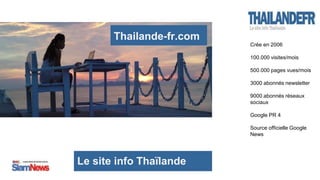 Le site info Thaïlande
Thailande-fr.com
Crée en 2006
100.000 visites/mois
500.000 pages vues/mois
3000 abonnés newsletter
9000 abonnés réseaux
sociaux
Google PR 4
Source officielle Google
News
 